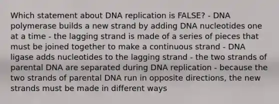 Which statement about DNA replication is FALSE? - DNA polymerase builds a new strand by adding DNA nucleotides one at a time - the lagging strand is made of a series of pieces that must be joined together to make a continuous strand - DNA ligase adds nucleotides to the lagging strand - the two strands of parental DNA are separated during DNA replication - because the two strands of parental DNA run in opposite directions, the new strands must be made in different ways