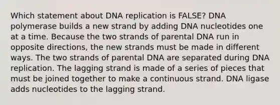 Which statement about <a href='https://www.questionai.com/knowledge/kofV2VQU2J-dna-replication' class='anchor-knowledge'>dna replication</a> is FALSE? DNA polymerase builds a new strand by adding DNA nucleotides one at a time. Because the two strands of parental DNA run in opposite directions, the new strands must be made in different ways. The two strands of parental DNA are separated during DNA replication. The lagging strand is made of a series of pieces that must be joined together to make a continuous strand. DNA ligase adds nucleotides to the lagging strand.