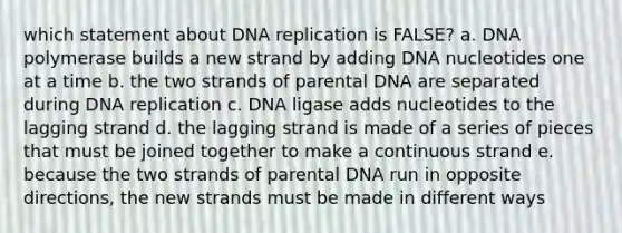 which statement about DNA replication is FALSE? a. DNA polymerase builds a new strand by adding DNA nucleotides one at a time b. the two strands of parental DNA are separated during DNA replication c. DNA ligase adds nucleotides to the lagging strand d. the lagging strand is made of a series of pieces that must be joined together to make a continuous strand e. because the two strands of parental DNA run in opposite directions, the new strands must be made in different ways