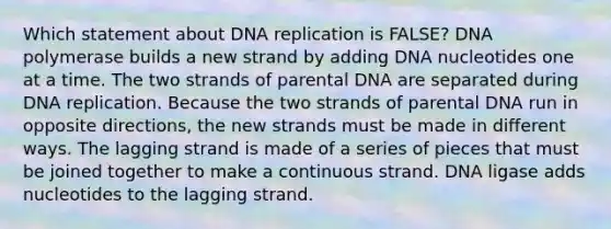 Which statement about DNA replication is FALSE? DNA polymerase builds a new strand by adding DNA nucleotides one at a time. The two strands of parental DNA are separated during DNA replication. Because the two strands of parental DNA run in opposite directions, the new strands must be made in different ways. The lagging strand is made of a series of pieces that must be joined together to make a continuous strand. DNA ligase adds nucleotides to the lagging strand.