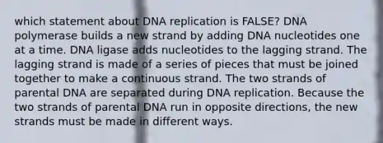 which statement about DNA replication is FALSE? DNA polymerase builds a new strand by adding DNA nucleotides one at a time. DNA ligase adds nucleotides to the lagging strand. The lagging strand is made of a series of pieces that must be joined together to make a continuous strand. The two strands of parental DNA are separated during DNA replication. Because the two strands of parental DNA run in opposite directions, the new strands must be made in different ways.