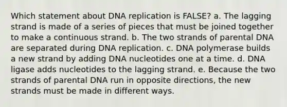 Which statement about DNA replication is FALSE? a. The lagging strand is made of a series of pieces that must be joined together to make a continuous strand. b. The two strands of parental DNA are separated during DNA replication. c. DNA polymerase builds a new strand by adding DNA nucleotides one at a time. d. DNA ligase adds nucleotides to the lagging strand. e. Because the two strands of parental DNA run in opposite directions, the new strands must be made in different ways.