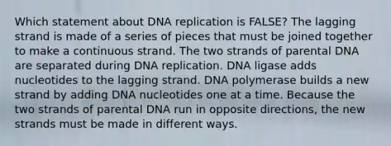 Which statement about <a href='https://www.questionai.com/knowledge/kofV2VQU2J-dna-replication' class='anchor-knowledge'>dna replication</a> is FALSE? The lagging strand is made of a series of pieces that must be joined together to make a continuous strand. The two strands of parental DNA are separated during DNA replication. DNA ligase adds nucleotides to the lagging strand. DNA polymerase builds a new strand by adding DNA nucleotides one at a time. Because the two strands of parental DNA run in opposite directions, the new strands must be made in different ways.