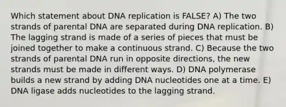 Which statement about DNA replication is FALSE? A) The two strands of parental DNA are separated during DNA replication. B) The lagging strand is made of a series of pieces that must be joined together to make a continuous strand. C) Because the two strands of parental DNA run in opposite directions, the new strands must be made in different ways. D) DNA polymerase builds a new strand by adding DNA nucleotides one at a time. E) DNA ligase adds nucleotides to the lagging strand.