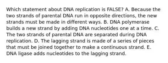 Which statement about DNA replication is FALSE? A. Because the two strands of parental DNA run in opposite directions, the new strands must be made in different ways. B. DNA polymerase builds a new strand by adding DNA nucleotides one at a time. C. The two strands of parental DNA are separated during DNA replication. D. The lagging strand is made of a series of pieces that must be joined together to make a continuous strand. E. DNA ligase adds nucleotides to the lagging strand.