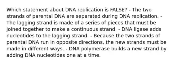 Which statement about DNA replication is FALSE? - The two strands of parental DNA are separated during DNA replication. - The lagging strand is made of a series of pieces that must be joined together to make a continuous strand. - DNA ligase adds nucleotides to the lagging strand. - Because the two strands of parental DNA run in opposite directions, the new strands must be made in different ways. - DNA polymerase builds a new strand by adding DNA nucleotides one at a time.