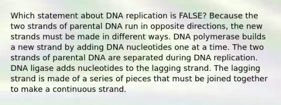 Which statement about DNA replication is FALSE? Because the two strands of parental DNA run in opposite directions, the new strands must be made in different ways. DNA polymerase builds a new strand by adding DNA nucleotides one at a time. The two strands of parental DNA are separated during DNA replication. DNA ligase adds nucleotides to the lagging strand. The lagging strand is made of a series of pieces that must be joined together to make a continuous strand.