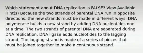 Which statement about DNA replication is FALSE? View Available Hint(s) Because the two strands of parental DNA run in opposite directions, the new strands must be made in different ways. DNA polymerase builds a new strand by adding DNA nucleotides one at a time. The two strands of parental DNA are separated during DNA replication. DNA ligase adds nucleotides to the lagging strand. The lagging strand is made of a series of pieces that must be joined together to make a continuous strand.