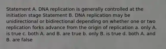 Statement A. <a href='https://www.questionai.com/knowledge/kofV2VQU2J-dna-replication' class='anchor-knowledge'>dna replication</a> is generally controlled at the initiation stage Statement B. DNA replication may be unidirectional or bidirectional depending on whether one or two replication forks advance from the origin of replication a. only A. is true c. both A. and B. are true b. only B. is true d. both A. and B. are false