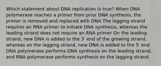 Which statement about <a href='https://www.questionai.com/knowledge/kofV2VQU2J-dna-replication' class='anchor-knowledge'>dna replication</a> is true? When DNA polymerase reaches a primer from prior DNA synthesis, the primer is removed and replaced with DNA The lagging strand requires an RNA primer to initiate DNA synthesis, whereas the leading strand does not require an RNA primer On the leading strand, new DNA is added to the 3′ end of the growing strand, whereas on the lagging strand, new DNA is added to the 5′ end DNA polymerase performs DNA synthesis on the leading strand, and RNA polymerase performs synthesis on the lagging strand.