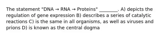 The statement "DNA → RNA → Proteins" ________. A) depicts the regulation of gene expression B) describes a series of catalytic reactions C) is the same in all organisms, as well as viruses and prions D) is known as the central dogma