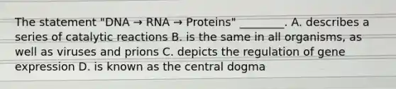 The statement "DNA → RNA → Proteins" ________. A. describes a series of catalytic reactions B. is the same in all organisms, as well as viruses and prions C. depicts the regulation of gene expression D. is known as the central dogma