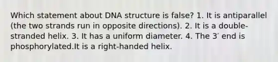 Which statement about DNA structure is false? 1. It is antiparallel (the two strands run in opposite directions). 2. It is a double-stranded helix. 3. It has a uniform diameter. 4. The 3′ end is phosphorylated.It is a right-handed helix.