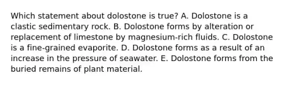 Which statement about dolostone is true? A. Dolostone is a clastic sedimentary rock. B. Dolostone forms by alteration or replacement of limestone by magnesium-rich fluids. C. Dolostone is a fine-grained evaporite. D. Dolostone forms as a result of an increase in the pressure of seawater. E. Dolostone forms from the buried remains of plant material.