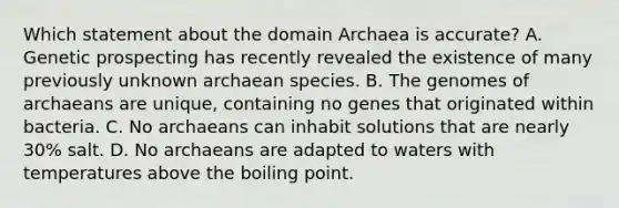 Which statement about the <a href='https://www.questionai.com/knowledge/kfXw10Rlnk-domain-archaea' class='anchor-knowledge'>domain archaea</a> is accurate? A. Genetic prospecting has recently revealed the existence of many previously unknown archaean species. B. The genomes of archaeans are unique, containing no genes that originated within bacteria. C. No archaeans can inhabit solutions that are nearly 30% salt. D. No archaeans are adapted to waters with temperatures above the boiling point.