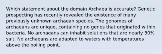 Which statement about the domain Archaea is accurate? Genetic prospecting has recently revealed the existence of many previously unknown archaean species. The genomes of archaeans are unique, containing no genes that originated within bacteria. No archaeans can inhabit solutions that are nearly 30% salt. No archaeans are adapted to waters with temperatures above the boiling point.