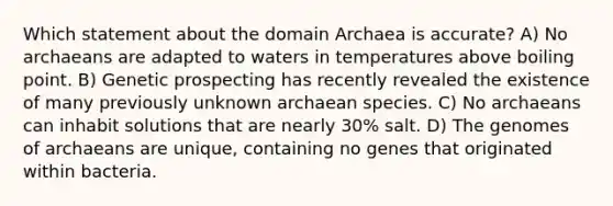 Which statement about the domain Archaea is accurate? A) No archaeans are adapted to waters in temperatures above boiling point. B) Genetic prospecting has recently revealed the existence of many previously unknown archaean species. C) No archaeans can inhabit solutions that are nearly 30% salt. D) The genomes of archaeans are unique, containing no genes that originated within bacteria.