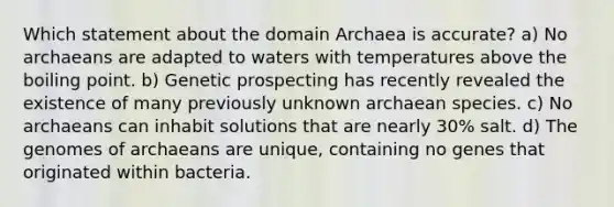 Which statement about the <a href='https://www.questionai.com/knowledge/kfXw10Rlnk-domain-archaea' class='anchor-knowledge'>domain archaea</a> is accurate? a) No archaeans are adapted to waters with temperatures above the boiling point. b) Genetic prospecting has recently revealed the existence of many previously unknown archaean species. c) No archaeans can inhabit solutions that are nearly 30% salt. d) The genomes of archaeans are unique, containing no genes that originated within bacteria.