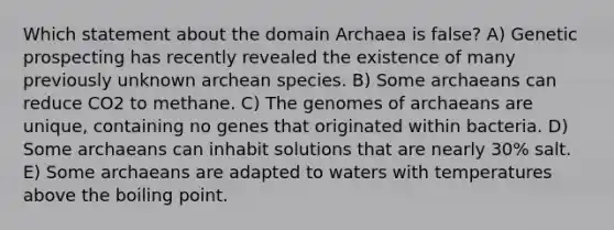 Which statement about the domain Archaea is false? A) Genetic prospecting has recently revealed the existence of many previously unknown archean species. B) Some archaeans can reduce CO2 to methane. C) The genomes of archaeans are unique, containing no genes that originated within bacteria. D) Some archaeans can inhabit solutions that are nearly 30% salt. E) Some archaeans are adapted to waters with temperatures above the boiling point.