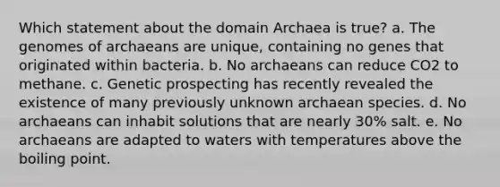 Which statement about the domain Archaea is true? a. The genomes of archaeans are unique, containing no genes that originated within bacteria. b. No archaeans can reduce CO2 to methane. c. Genetic prospecting has recently revealed the existence of many previously unknown archaean species. d. No archaeans can inhabit solutions that are nearly 30% salt. e. No archaeans are adapted to waters with temperatures above the boiling point.