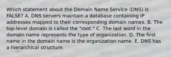 Which statement about the Domain Name Service​ (DNS) is​ FALSE? A. DNS servers maintain a database containing IP addresses mapped to their corresponding domain names. B. The​ top-level domain is called the​ "root." C. The last word in the domain name represents the type of organization. D. The first name in the domain name is the organization name. E. DNS has a hierarchical structure.