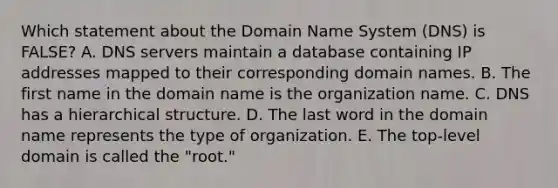 Which statement about the Domain Name System​ (DNS) is​ FALSE? A. DNS servers maintain a database containing IP addresses mapped to their corresponding domain names. B. The first name in the domain name is the organization name. C. DNS has a hierarchical structure. D. The last word in the domain name represents the type of organization. E. The​ top-level domain is called the​ "root."