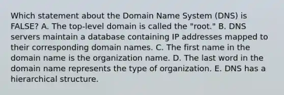 Which statement about the Domain Name System​ (DNS) is​ FALSE? A. The​ top-level domain is called the​ "root." B. DNS servers maintain a database containing IP addresses mapped to their corresponding domain names. C. The first name in the domain name is the organization name. D. The last word in the domain name represents the type of organization. E. DNS has a hierarchical structure.