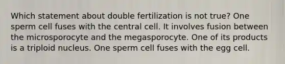 Which statement about double fertilization is not true? One sperm cell fuses with the central cell. It involves fusion between the microsporocyte and the megasporocyte. One of its products is a triploid nucleus. One sperm cell fuses with the egg cell.