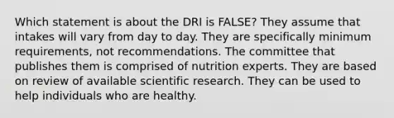 Which statement is about the DRI is FALSE?​ They assume that intakes will vary from day to day. They are specifically minimum requirements, not recommendations. The committee that publishes them is comprised of nutrition experts. They are based on review of available scientific research. They can be used to help individuals who are healthy.