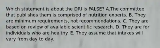 Which statement is about the DRI is FALSE?​ A.​The committee that publishes them is comprised of nutrition experts. ​B. They are minimum requirements, not recommendations. ​C. They are based on review of available scientific research. ​D. They are for individuals who are healthy. ​E. They assume that intakes will vary from day to day.