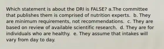 Which statement is about the DRI is FALSE?​ a.​The committee that publishes them is comprised of nutrition experts. ​ b. They are minimum requirements, not recommendations. ​ c. They are based on review of available scientific research. ​ d. They are for individuals who are healthy. ​ e. They assume that intakes will vary from day to day.