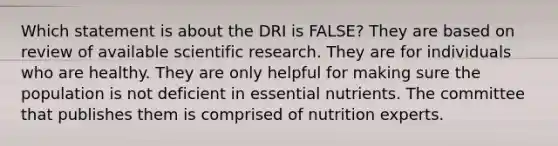 Which statement is about the DRI is FALSE?​ They are based on review of available scientific research. They are for individuals who are healthy. They are only helpful for making sure the population is not deficient in essential nutrients. The committee that publishes them is comprised of nutrition experts.