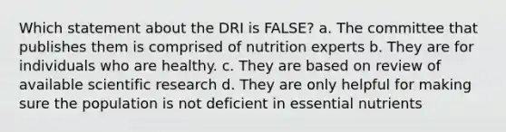 Which statement about the DRI is FALSE? a. The committee that publishes them is comprised of nutrition experts b. They are for individuals who are healthy. c. They are based on review of available scientific research d. They are only helpful for making sure the population is not deficient in essential nutrients