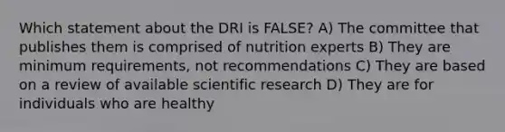 Which statement about the DRI is FALSE? A) The committee that publishes them is comprised of nutrition experts B) They are minimum requirements, not recommendations C) They are based on a review of available scientific research D) They are for individuals who are healthy