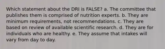 Which statement about the DRI is FALSE? a. The committee that publishes them is comprised of nutrition experts. b. They are minimum requirements, not recommendations. c. They are based on review of available scientific research. d. They are for individuals who are healthy. e. They assume that intakes will vary from day to day.