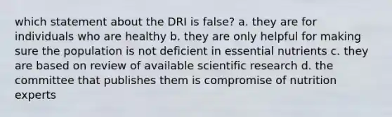 which statement about the DRI is false? a. they are for individuals who are healthy b. they are only helpful for making sure the population is not deficient in essential nutrients c. they are based on review of available scientific research d. the committee that publishes them is compromise of nutrition experts