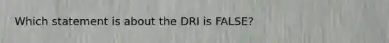 Which statement is about the DRI is FALSE?​