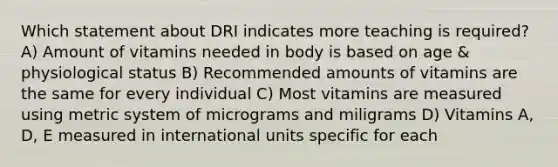 Which statement about DRI indicates more teaching is required? A) Amount of vitamins needed in body is based on age & physiological status B) Recommended amounts of vitamins are the same for every individual C) Most vitamins are measured using metric system of micrograms and miligrams D) Vitamins A, D, E measured in international units specific for each