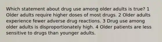 Which statement about drug use among older adults is true? 1 Older adults require higher doses of most drugs. 2 Older adults experience fewer adverse drug reactions. 3 Drug use among older adults is disproportionately high. 4 Older patients are less sensitive to drugs than younger adults.