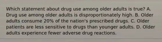 Which statement about drug use among older adults is true? A. Drug use among older adults is disproportionately high. B. Older adults consume 20% of the nation's prescribed drugs. C. Older patients are less sensitive to drugs than younger adults. D. Older adults experience fewer adverse drug reactions.