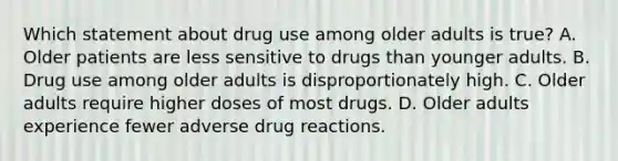 Which statement about drug use among older adults is true? A. Older patients are less sensitive to drugs than younger adults. B. Drug use among older adults is disproportionately high. C. Older adults require higher doses of most drugs. D. Older adults experience fewer adverse drug reactions.