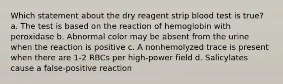 Which statement about the dry reagent strip blood test is true? a. The test is based on the reaction of hemoglobin with peroxidase b. Abnormal color may be absent from the urine when the reaction is positive c. A nonhemolyzed trace is present when there are 1-2 RBCs per high-power field d. Salicylates cause a false-positive reaction