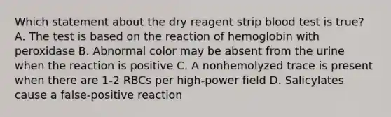 Which statement about the dry reagent strip blood test is true? A. The test is based on the reaction of hemoglobin with peroxidase B. Abnormal color may be absent from the urine when the reaction is positive C. A nonhemolyzed trace is present when there are 1-2 RBCs per high-power field D. Salicylates cause a false-positive reaction