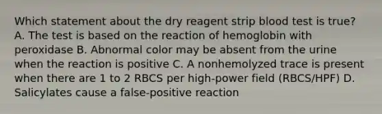 Which statement about the dry reagent strip blood test is true? A. The test is based on the reaction of hemoglobin with peroxidase B. Abnormal color may be absent from the urine when the reaction is positive C. A nonhemolyzed trace is present when there are 1 to 2 RBCS per high-power field (RBCS/HPF) D. Salicylates cause a false-positive reaction