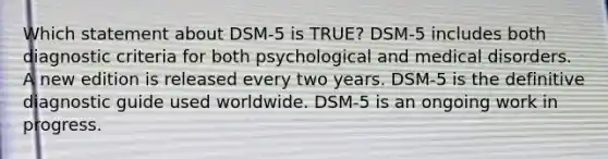 Which statement about DSM-5 is TRUE? DSM-5 includes both diagnostic criteria for both psychological and medical disorders. A new edition is released every two years. DSM-5 is the definitive diagnostic guide used worldwide. DSM-5 is an ongoing work in progress.