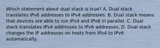 Which statement about dual stack is true? A. Dual stack translates IPv6 addresses to IPv4 addresses. B. Dual stack means that devices are able to run IPv4 and IPv6 in parallel. C. Dual stack translates IPv4 addresses to IPv6 addresses. D. Dual stack changes the IP addresses on hosts from IPv4 to IPv6 automatically.