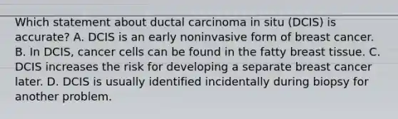 Which statement about ductal carcinoma in situ (DCIS) is accurate? A. DCIS is an early noninvasive form of breast cancer. B. In DCIS, cancer cells can be found in the fatty breast tissue. C. DCIS increases the risk for developing a separate breast cancer later. D. DCIS is usually identified incidentally during biopsy for another problem.