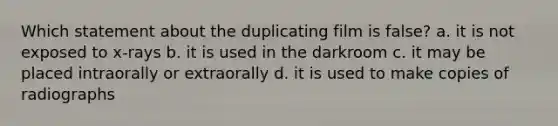 Which statement about the duplicating film is false? a. it is not exposed to x-rays b. it is used in the darkroom c. it may be placed intraorally or extraorally d. it is used to make copies of radiographs