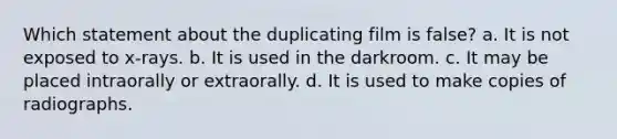 Which statement about the duplicating film is false? a. It is not exposed to x-rays. b. It is used in the darkroom. c. It may be placed intraorally or extraorally. d. It is used to make copies of radiographs.