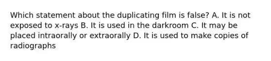 Which statement about the duplicating film is false? A. It is not exposed to x-rays B. It is used in the darkroom C. It may be placed intraorally or extraorally D. It is used to make copies of radiographs